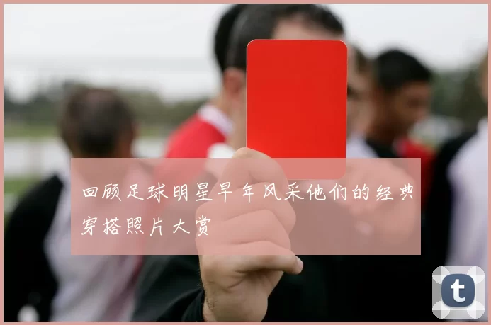 回顾足球明星早年风采他们的经典穿搭照片大赏