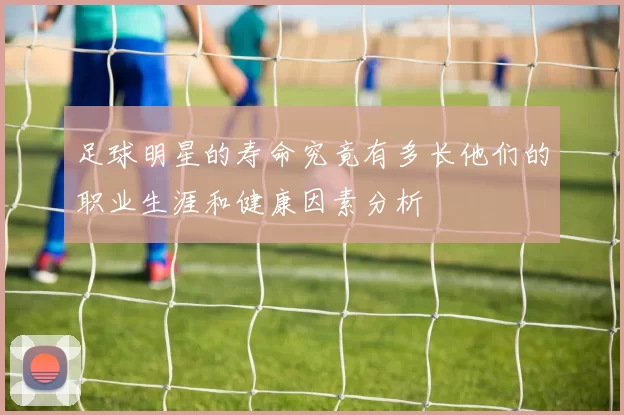 足球明星的寿命究竟有多长他们的职业生涯和健康因素分析