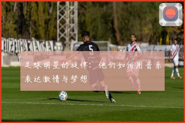 足球明星的旋律：他们如何用音乐表达激情与梦想