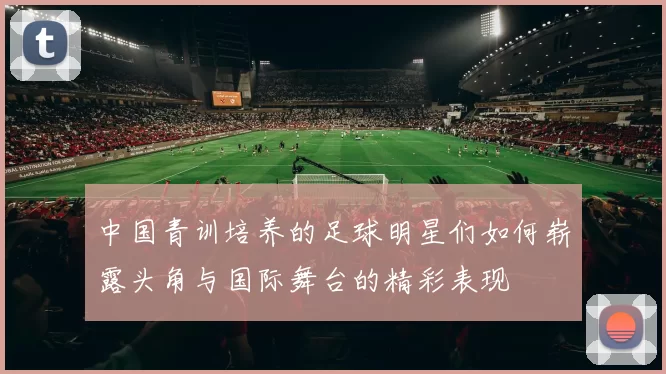 中国青训培养的足球明星们如何崭露头角与国际舞台的精彩表现