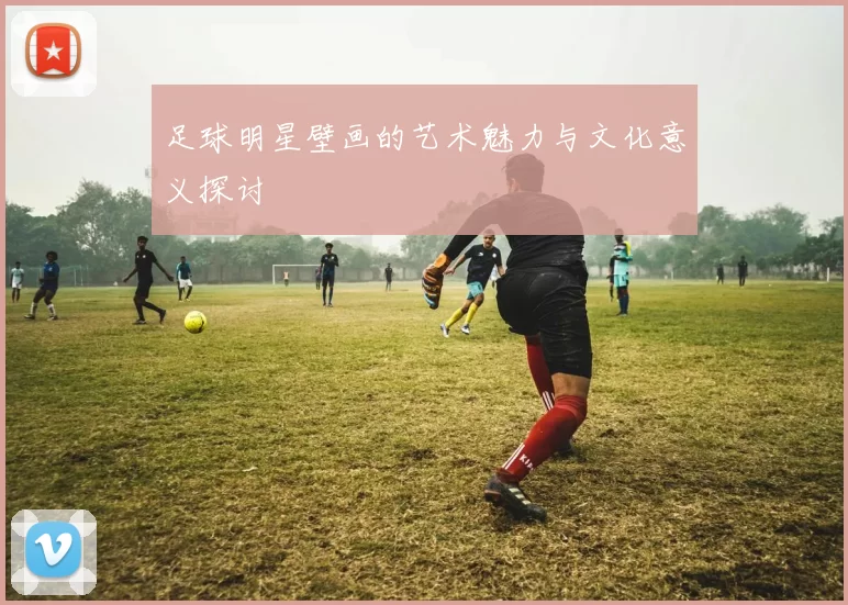足球明星壁画的艺术魅力与文化意义探讨