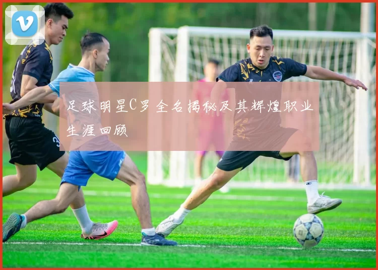 足球明星C罗全名揭秘及其辉煌职业生涯回顾