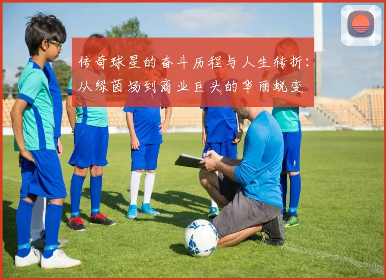 传奇球星的奋斗历程与人生转折：从绿茵场到商业巨头的华丽蜕变