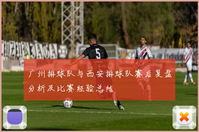 广州排球队与西安排球队赛后复盘分析及比赛经验总结