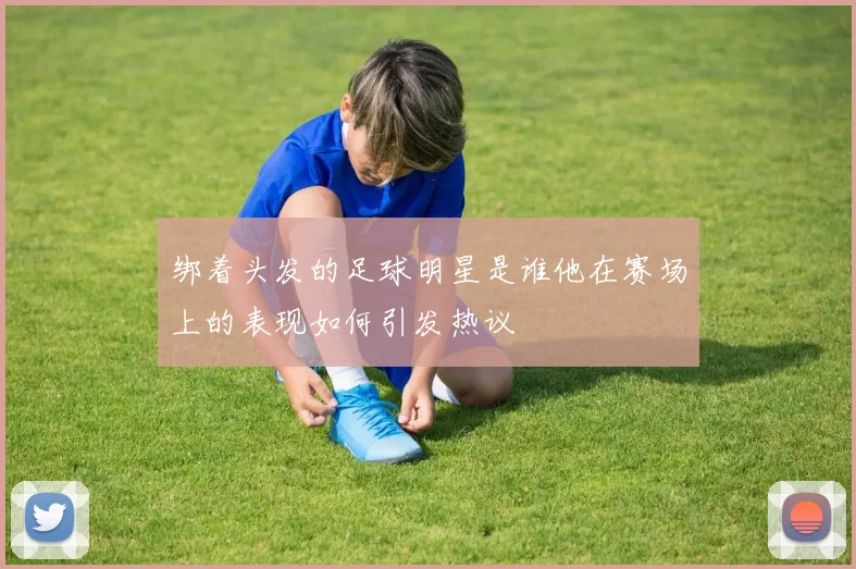 绑着头发的足球明星是谁他在赛场上的表现如何引发热议