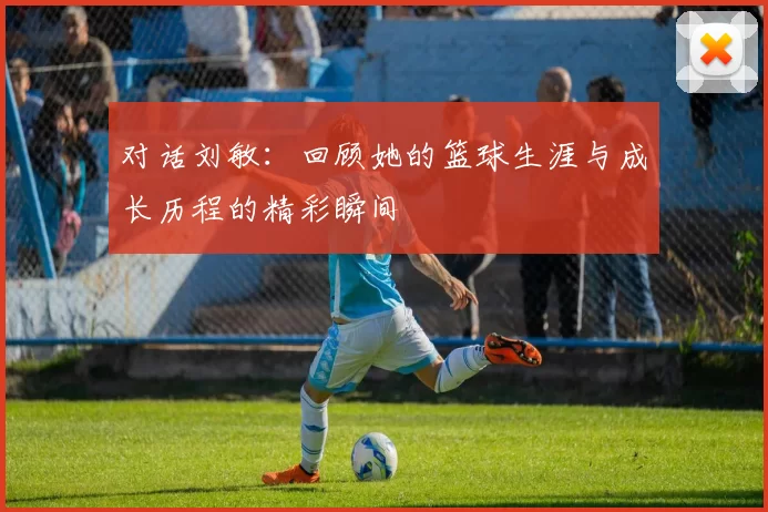 对话刘敏：回顾她的篮球生涯与成长历程的精彩瞬间