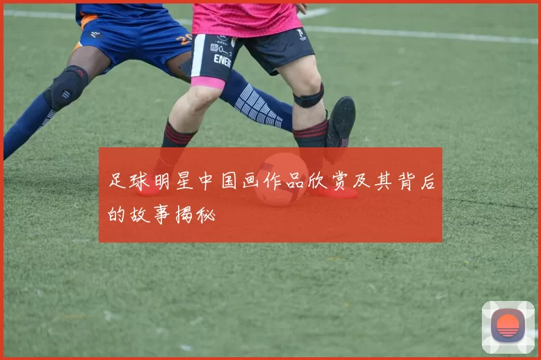 足球明星中国画作品欣赏及其背后的故事揭秘