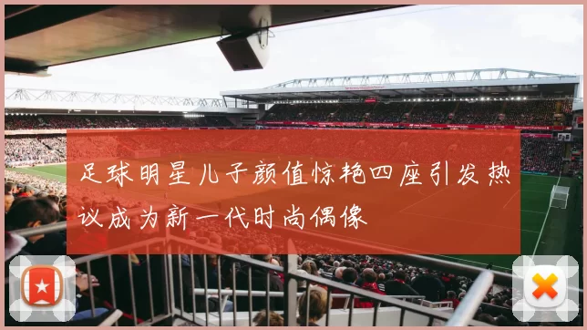 足球明星儿子颜值惊艳四座引发热议成为新一代时尚偶像