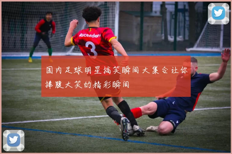 国内足球明星搞笑瞬间大集合让你捧腹大笑的精彩瞬间