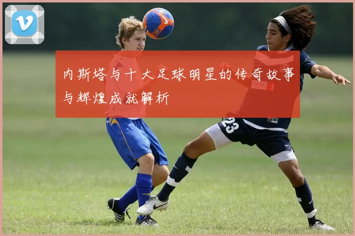 内斯塔与十大足球明星的传奇故事与辉煌成就解析